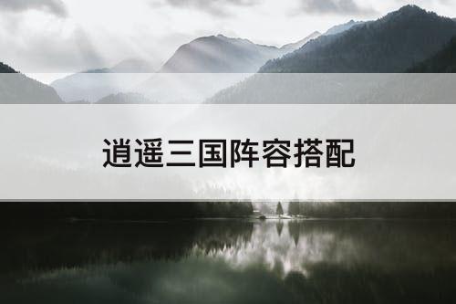 逍遥三国阵容搭配推荐最新(逍遥三国阵容搭配)