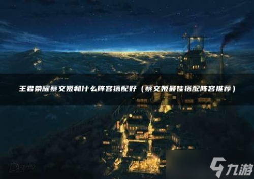 蔡文姬阵容搭配推荐(王者荣耀蔡文姬和什么阵容搭配好)